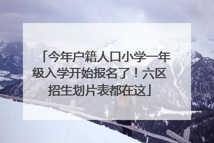 今年户籍人口小学一年级入学开始报名了！六区招生划片表都在这