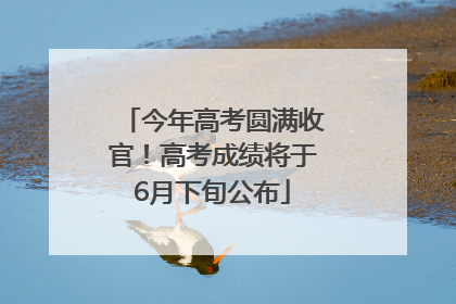 今年高考圆满收官！高考成绩将于6月下旬公布