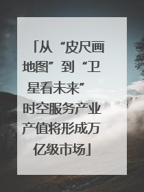 从“皮尺画地图”到“卫星看未来” 时空服务产业产值将形成万亿级市场
