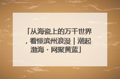 从海瓷上的万千世界，看懂滨州浪漫｜潮起渤海・网聚黄蓝