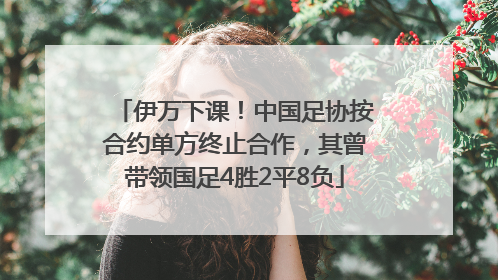 伊万下课！中国足协按合约单方终止合作，其曾带领国足4胜2平8负