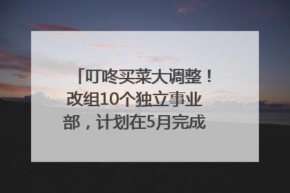 叮咚买菜大调整！改组10个独立事业部，计划在5月完成App端全面改版
