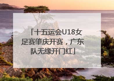 十五运会U18女足赛肇庆开赛，广东队无缘开门红