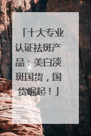 十大专业认证祛斑产品：美白淡斑国货，国货崛起！