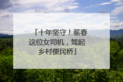 十年坚守！蕲春这位女司机，驾起乡村便民桥