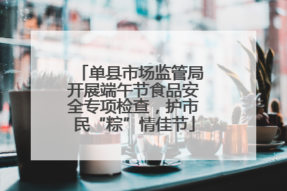 单县市场监管局开展端午节食品安全专项检查，护市民“粽”情佳节