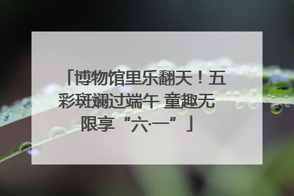 博物馆里乐翻天！五彩斑斓过端午 童趣无限享“六·一”