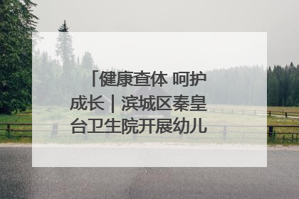 健康查体 呵护成长｜滨城区秦皇台卫生院开展幼儿园儿童健康体检