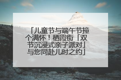 儿童节与端午节撞个满怀！栖霞街「双节沉浸式亲子派对」与您同赴儿时之约