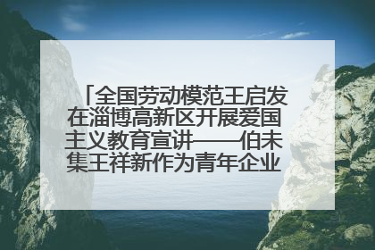 全国劳动模范王启发在淄博高新区开展爱国主义教育宣讲——伯未集王祥新作为青年企业家代表作主题演讲