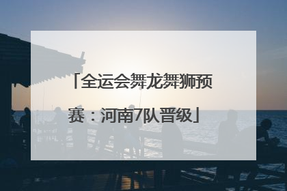 全运会舞龙舞狮预赛：河南7队晋级