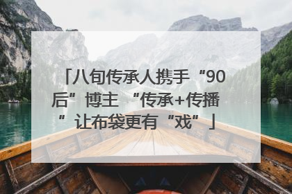 八旬传承人携手“90后”博主 “传承+传播”让布袋更有“戏”