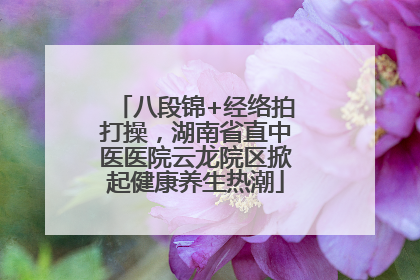 八段锦+经络拍打操，湖南省直中医医院云龙院区掀起健康养生热潮