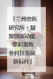 兰州兽医研究所：凝聚创新动能 擎起畜牧业科技发展新标杆