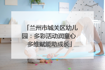 兰州市城关区幼儿园：多彩活动润童心 多维赋能助成长