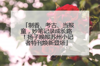 制香、考古、当报童，妙笔记录成长路！扬子晚报苏州小记者特刊焕新登场