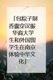 包粽子制香囊穿汉服 华裔大学生和外国留学生在南京体验中华文化