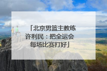 北京男篮主教练许利民：把全运会每场比赛打好