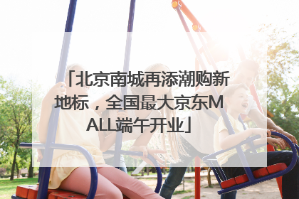 北京南城再添潮购新地标，全国最大京东MALL端午开业