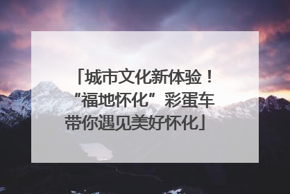城市文化新体验！“福地怀化”彩蛋车带你遇见美好怀化