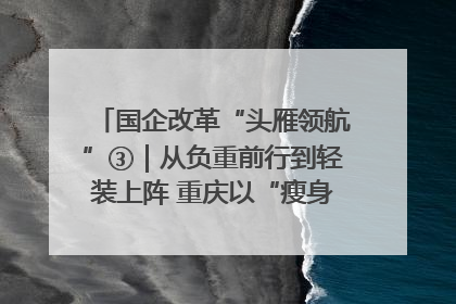 国企改革“头雁领航”③｜从负重前行到轻装上阵 重庆以“瘦身”谋“健体”