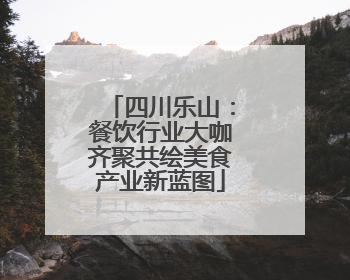 四川乐山：餐饮行业大咖齐聚共绘美食产业新蓝图