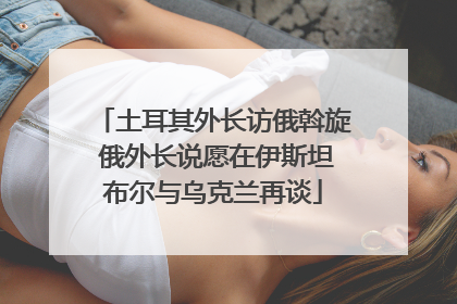 土耳其外长访俄斡旋 俄外长说愿在伊斯坦布尔与乌克兰再谈