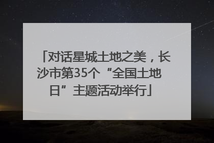 对话星城土地之美，长沙市第35个“全国土地日”主题活动举行