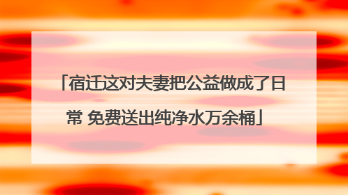 宿迁这对夫妻把公益做成了日常 免费送出纯净水万余桶
