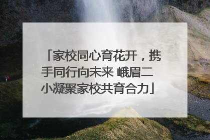 家校同心育花开，携手同行向未来 峨眉二小凝聚家校共育合力