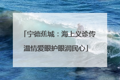宁德蕉城：海上义诊传温情爱眼护眼润民心