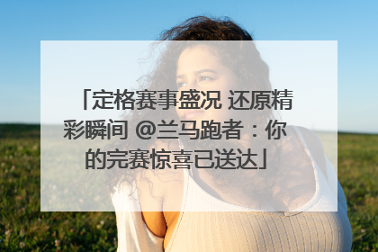 定格赛事盛况 还原精彩瞬间 @兰马跑者：你的完赛惊喜已送达