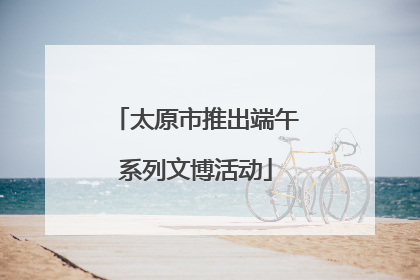 太原市推出端午系列文博活动