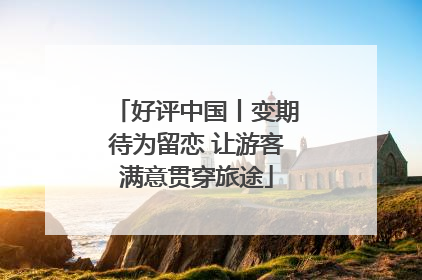 好评中国丨变期待为留恋 让游客满意贯穿旅途