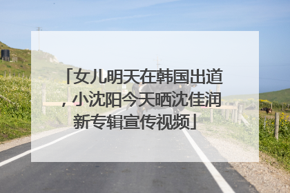 女儿明天在韩国出道，小沈阳今天晒沈佳润新专辑宣传视频