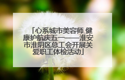 心系城市美容师 健康护航庆五一——淮安市淮阴区总工会开展关爱职工体检活动