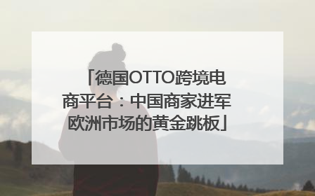 德国OTTO跨境电商平台：中国商家进军欧洲市场的黄金跳板
