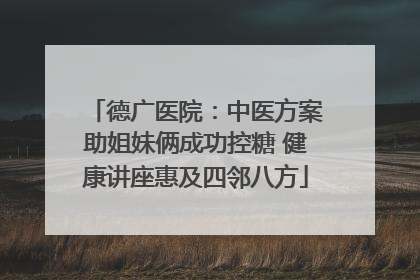 德广医院：中医方案助姐妹俩成功控糖 健康讲座惠及四邻八方