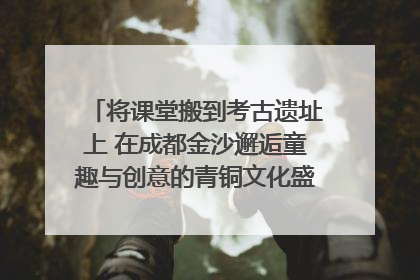 将课堂搬到考古遗址上 在成都金沙邂逅童趣与创意的青铜文化盛宴｜文化中国行
