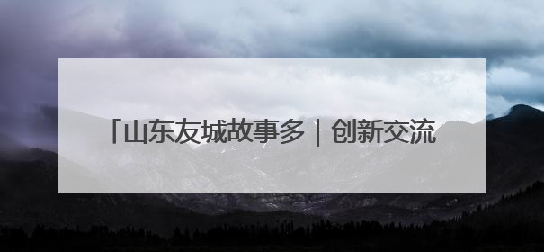 山东友城故事多｜创新交流方式 深化多元合作 聊城加速构建全球友城新格局