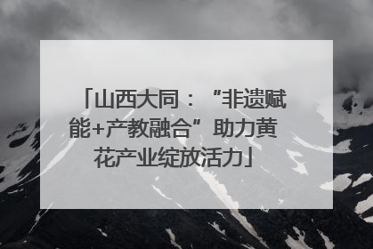 山西大同：“非遗赋能+产教融合”助力黄花产业绽放活力