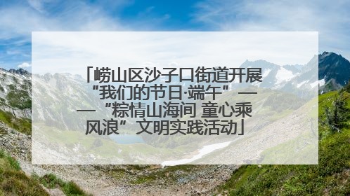 崂山区沙子口街道开展“我们的节日·端午”——“粽情山海间 童心乘风浪”文明实践活动