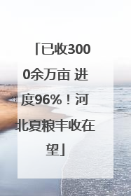已收3000余万亩 进度96%！河北夏粮丰收在望