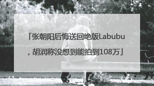 张朝阳后悔送回绝版Labubu，胡润称没想到能拍到108万