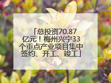 总投资70.87亿元！梅州兴宁33个重点产业项目集中签约、开工、竣工