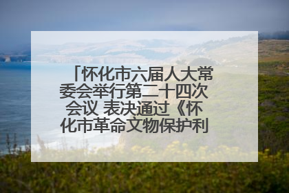 怀化市六届人大常委会举行第二十四次会议 表决通过《怀化市革命文物保护利用若干规定》