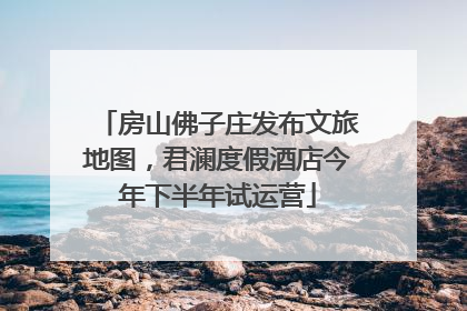 房山佛子庄发布文旅地图，君澜度假酒店今年下半年试运营