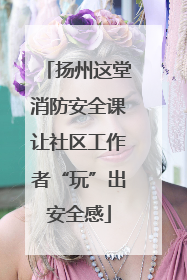 扬州这堂消防安全课让社区工作者“玩”出安全感