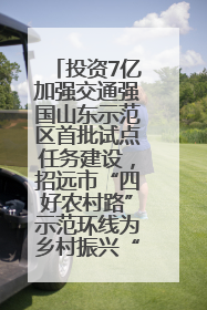 投资7亿加强交通强国山东示范区首批试点任务建设，招远市“四好农村路”示范环线为乡村振兴“开路”