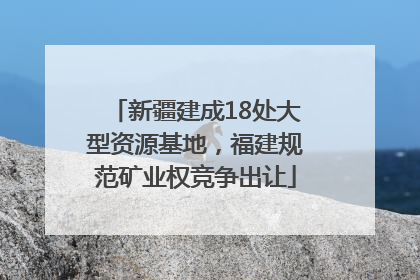 新疆建成18处大型资源基地，福建规范矿业权竞争出让